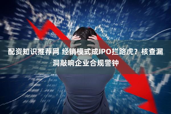 配资知识推荐网 经销模式成IPO拦路虎？核查漏洞敲响企业合规警钟