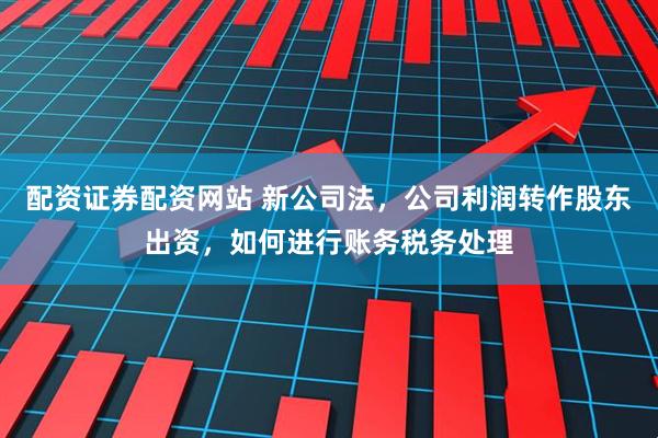 配资证券配资网站 新公司法，公司利润转作股东出资，如何进行账务税务处理