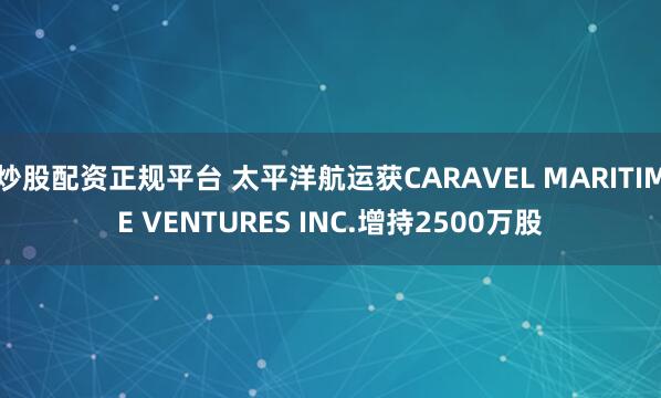 炒股配资正规平台 太平洋航运获CARAVEL MARITIME VENTURES INC.增持2500万股