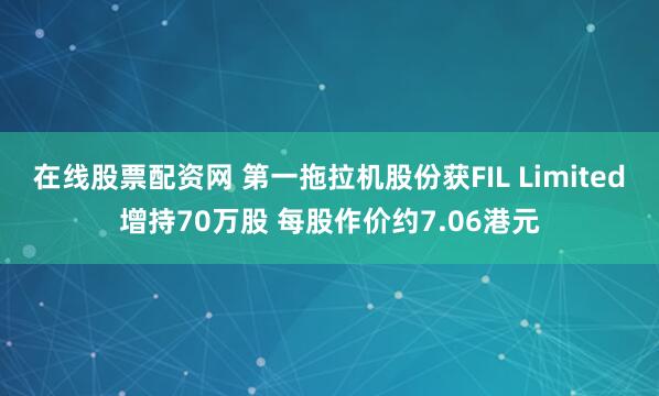 在线股票配资网 第一拖拉机股份获FIL Limited增持70万股 每股作价约7.06港元