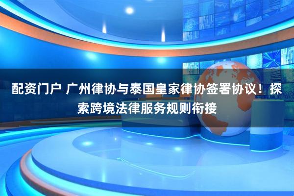 配资门户 广州律协与泰国皇家律协签署协议！探索跨境法律服务规则衔接