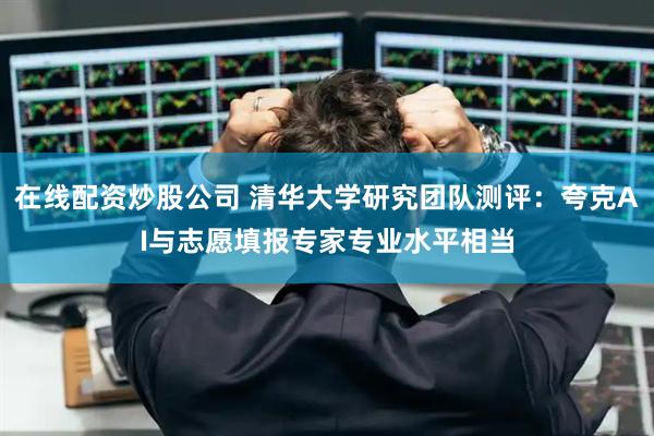 在线配资炒股公司 清华大学研究团队测评：夸克AI与志愿填报专家专业水平相当