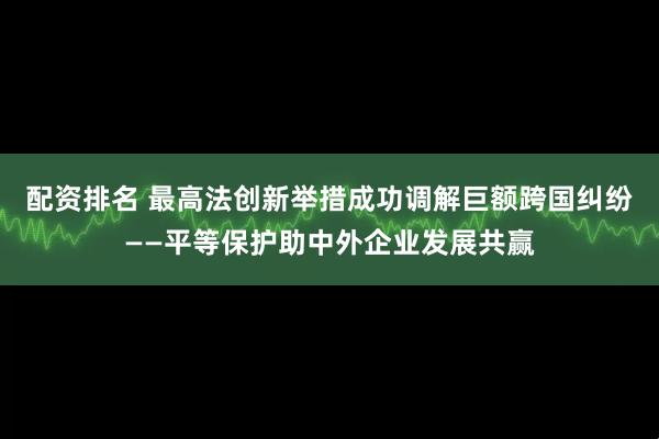 配资排名 最高法创新举措成功调解巨额跨国纠纷——平等保护助中外企业发展共赢