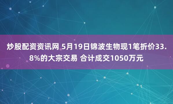 炒股配资资讯网 5月19日锦波生物现1笔折价33.8%的大宗交易 合计成交1050万元