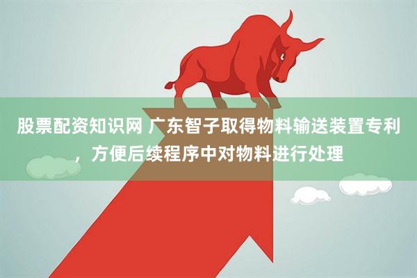 股票配资知识网 广东智子取得物料输送装置专利，方便后续程序中对物料进行处理