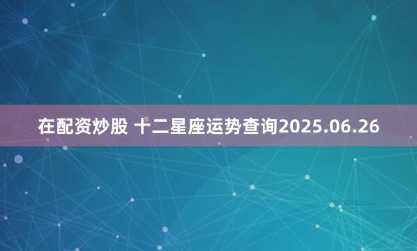 在配资炒股 十二星座运势查询2025.06.26