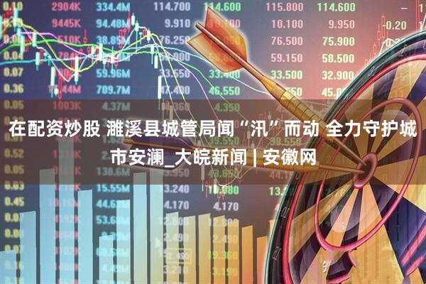 在配资炒股 ﻿濉溪县城管局闻“汛”而动 全力守护城市安澜_大皖新闻 | 安徽网