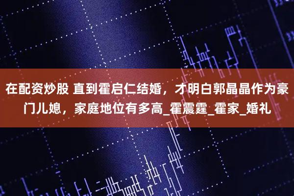 在配资炒股 直到霍启仁结婚，才明白郭晶晶作为豪门儿媳，家庭地位有多高_霍震霆_霍家_婚礼