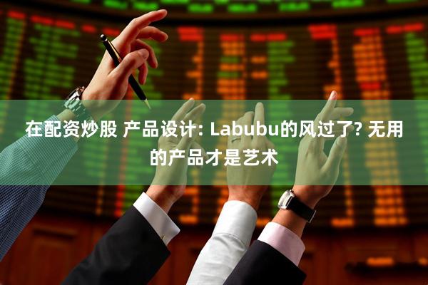 在配资炒股 产品设计: Labubu的风过了? 无用的产品才是艺术
