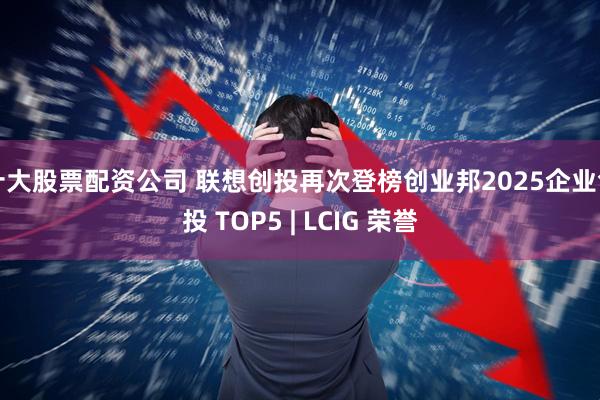 十大股票配资公司 联想创投再次登榜创业邦2025企业创投 TOP5 | LCIG 荣誉