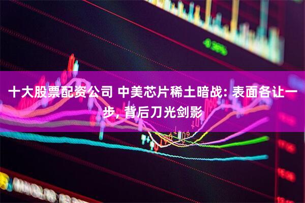 十大股票配资公司 中美芯片稀土暗战: 表面各让一步, 背后刀光剑影