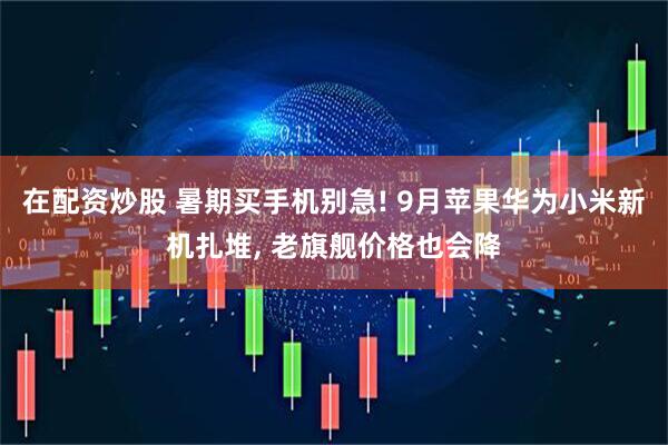 在配资炒股 暑期买手机别急! 9月苹果华为小米新机扎堆, 老旗舰价格也会降