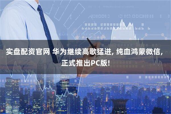 实盘配资官网 华为继续高歌猛进, 纯血鸿蒙微信, 正式推出PC版!