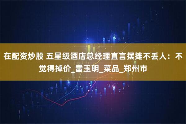 在配资炒股 五星级酒店总经理直言摆摊不丢人：不觉得掉价_雷玉明_菜品_郑州市