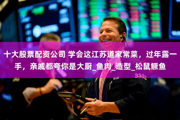 十大股票配资公司 学会这江苏道家常菜，过年露一手，亲戚都夸你是大厨_鱼肉_造型_松鼠鳜鱼