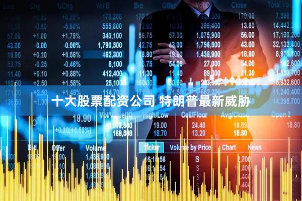 十大股票配资公司 特朗普最新威胁