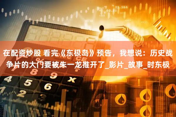 在配资炒股 看完《东极岛》预告，我想说：历史战争片的大门要被朱一龙推开了_影片_故事_时东极