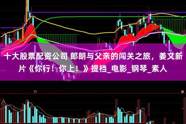 十大股票配资公司 郎朗与父亲的闯关之旅，姜文新片《你行！你上！》提档_电影_钢琴_素人