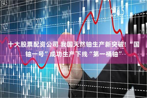 十大股票配资公司 我国天然铀生产新突破! “国铀一号”成功生产下线“第一桶铀”