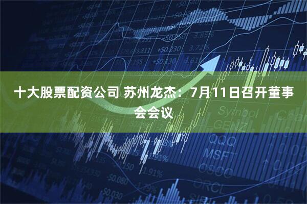 十大股票配资公司 苏州龙杰：7月11日召开董事会会议