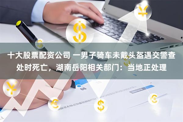 十大股票配资公司 一男子骑车未戴头盔遇交警查处时死亡，湖南岳阳相关部门：当地正处理
