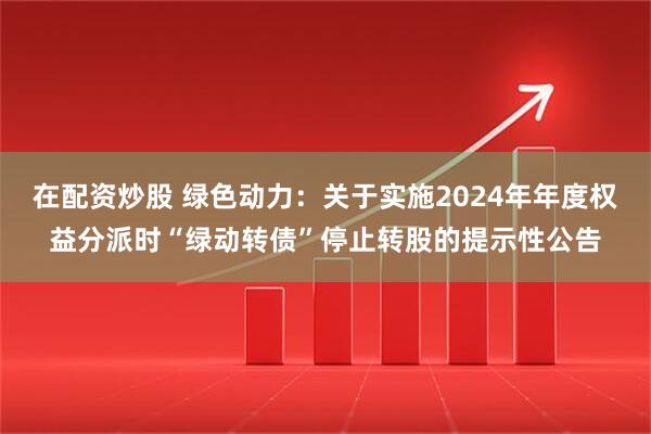 在配资炒股 绿色动力：关于实施2024年年度权益分派时“绿动转债”停止转股的提示性公告