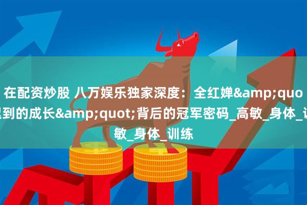 在配资炒股 八万娱乐独家深度：全红婵&quot;迟到的成长&quot;背后的冠军密码_高敏_身体_训练