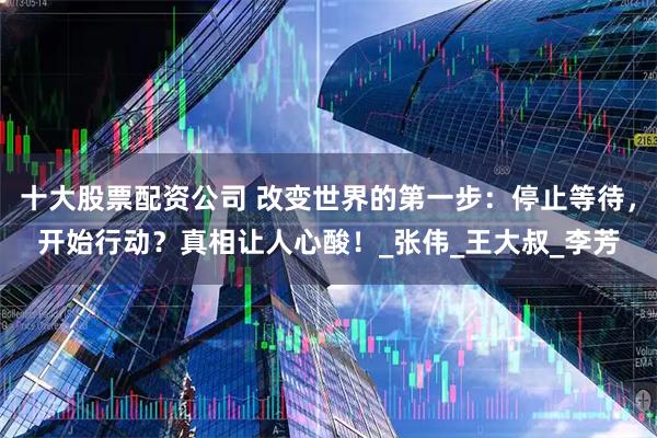 十大股票配资公司 改变世界的第一步：停止等待，开始行动？真相让人心酸！_张伟_王大叔_李芳
