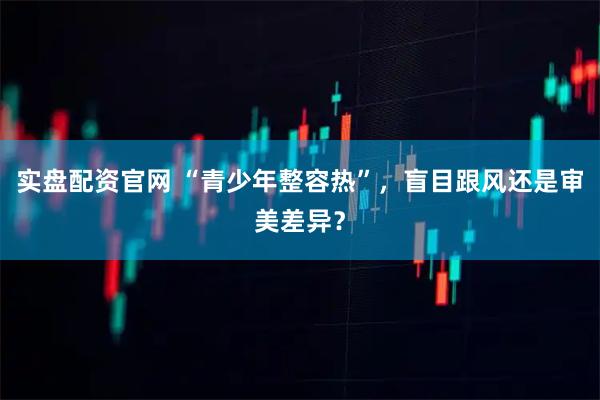 实盘配资官网 “青少年整容热”，盲目跟风还是审美差异？
