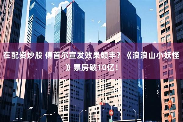 在配资炒股 傅首尔宣发效果颇丰？《浪浪山小妖怪》票房破10亿！