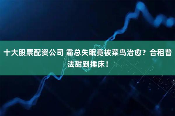 十大股票配资公司 霸总失眠竟被菜鸟治愈？合租普法甜到捶床！