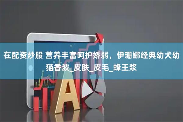 在配资炒股 营养丰富呵护娇弱，伊珊娜经典幼犬幼猫香波_皮肤_皮毛_蜂王浆