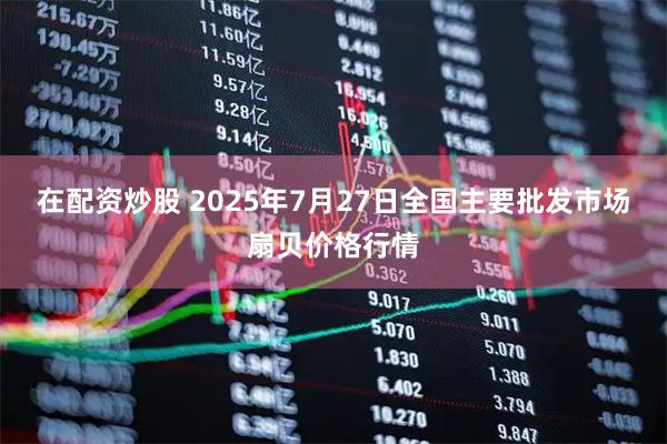 在配资炒股 2025年7月27日全国主要批发市场扇贝价格行情