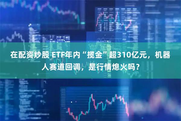 在配资炒股 ETF年内“揽金”超310亿元，机器人赛道回调，是行情熄火吗？