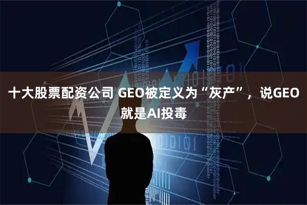 十大股票配资公司 GEO被定义为“灰产”，说GEO就是AI投毒
