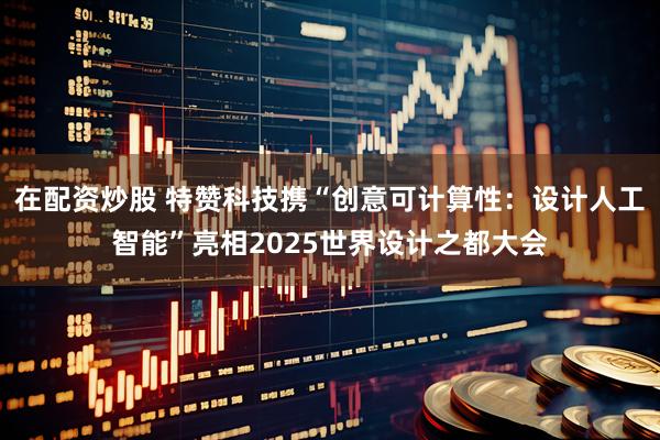 在配资炒股 特赞科技携“创意可计算性：设计人工智能”亮相2025世界设计之都大会