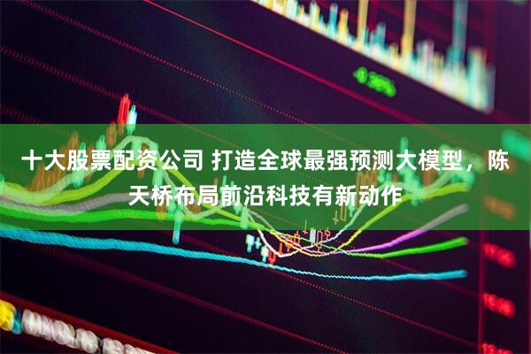十大股票配资公司 打造全球最强预测大模型，陈天桥布局前沿科技有新动作