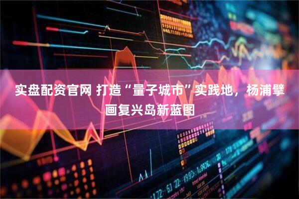实盘配资官网 打造“量子城市”实践地，杨浦擘画复兴岛新蓝图