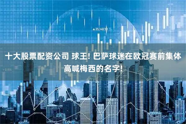 十大股票配资公司 球王! 巴萨球迷在欧冠赛前集体高喊梅西的名字!