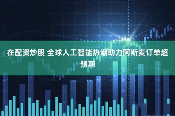 在配资炒股 全球人工智能热潮助力阿斯麦订单超预期