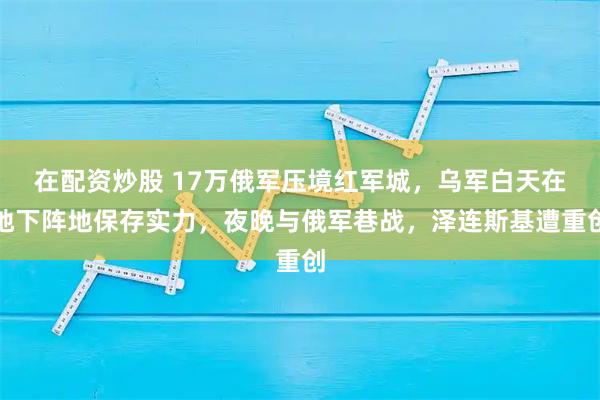 在配资炒股 17万俄军压境红军城,乌军白天在地下阵地保存实力,夜晚与俄军巷战,泽连斯基遭重创