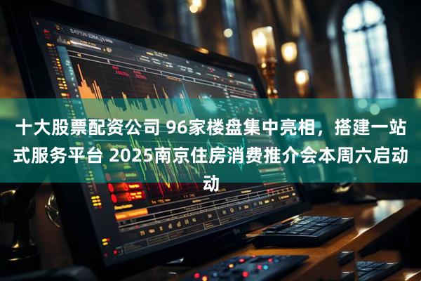 十大股票配资公司 96家楼盘集中亮相，搭建一站式服务平台 2025南京住房消费推介会本周六启动