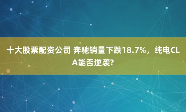十大股票配资公司 奔驰销量下跌18.7%，纯电CLA能否逆袭?