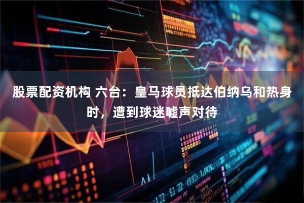 股票配资机构 六台：皇马球员抵达伯纳乌和热身时，遭到球迷嘘声对待