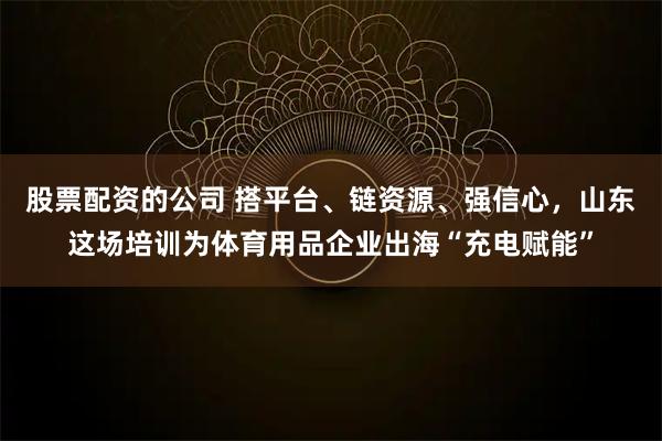 股票配资的公司 搭平台、链资源、强信心，山东这场培训为体育用品企业出海“充电赋能”